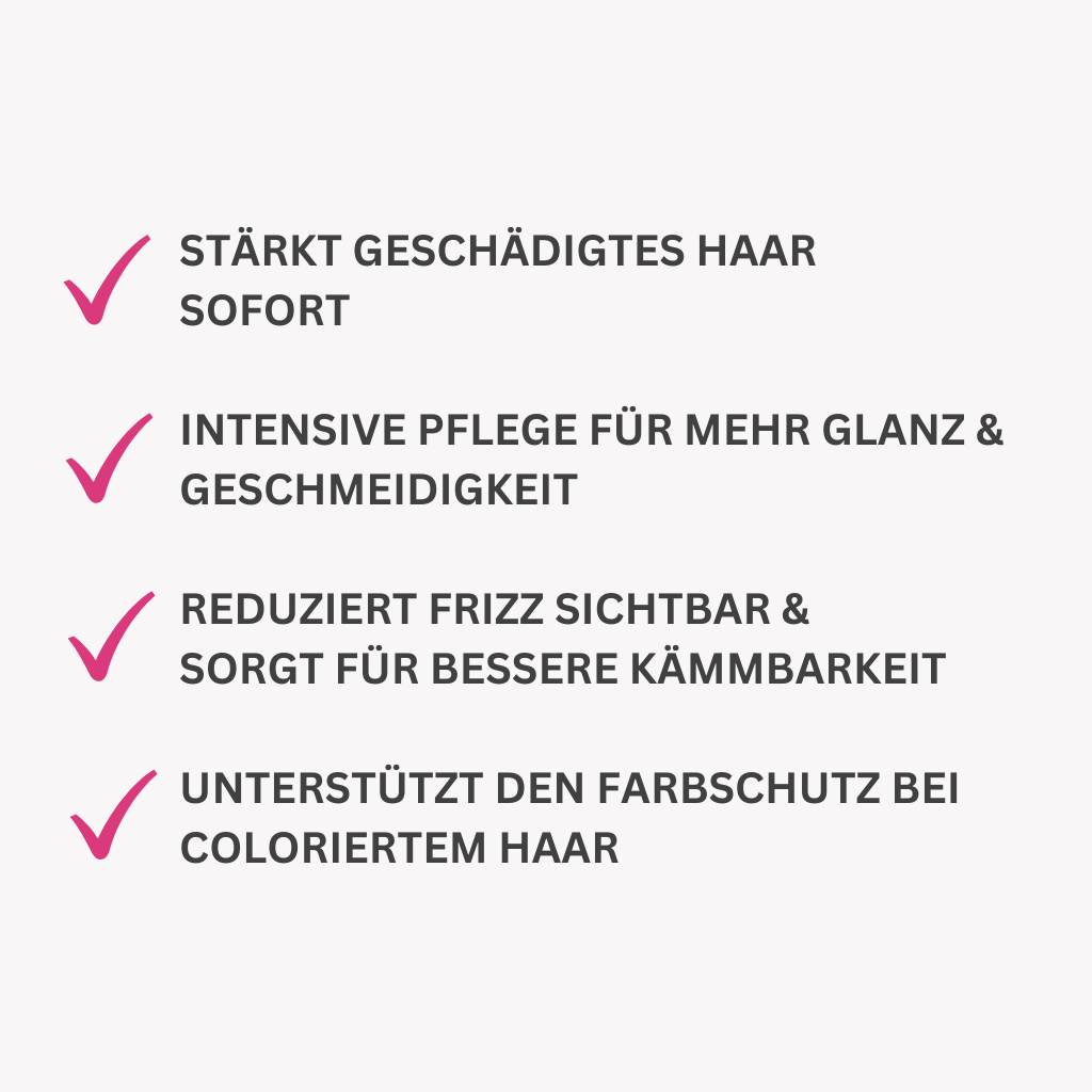Stärkt geschädigtes Haar
sofort.
Intensive Pflege für mehr GLANZ & Geschmeidigkeit.
Reduziert Frizz sichtbar &
Sorgt für bessere Kämmbarkeit.
Unterstützt den Farbschutz bei coloriertem Haar.