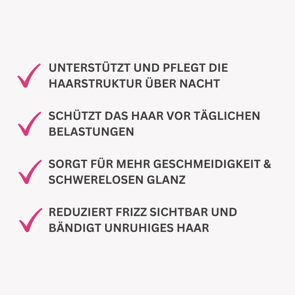 unterstützt und pflegt die Haarstruktur über Nacht

Schützt das Haar vor täglichen Belastungen

Sorgt für mehr Geschmeidigkeit & schwerelosen Glanz

Reduziert Frizz sichtbar und bändigt unruhiges Haar
