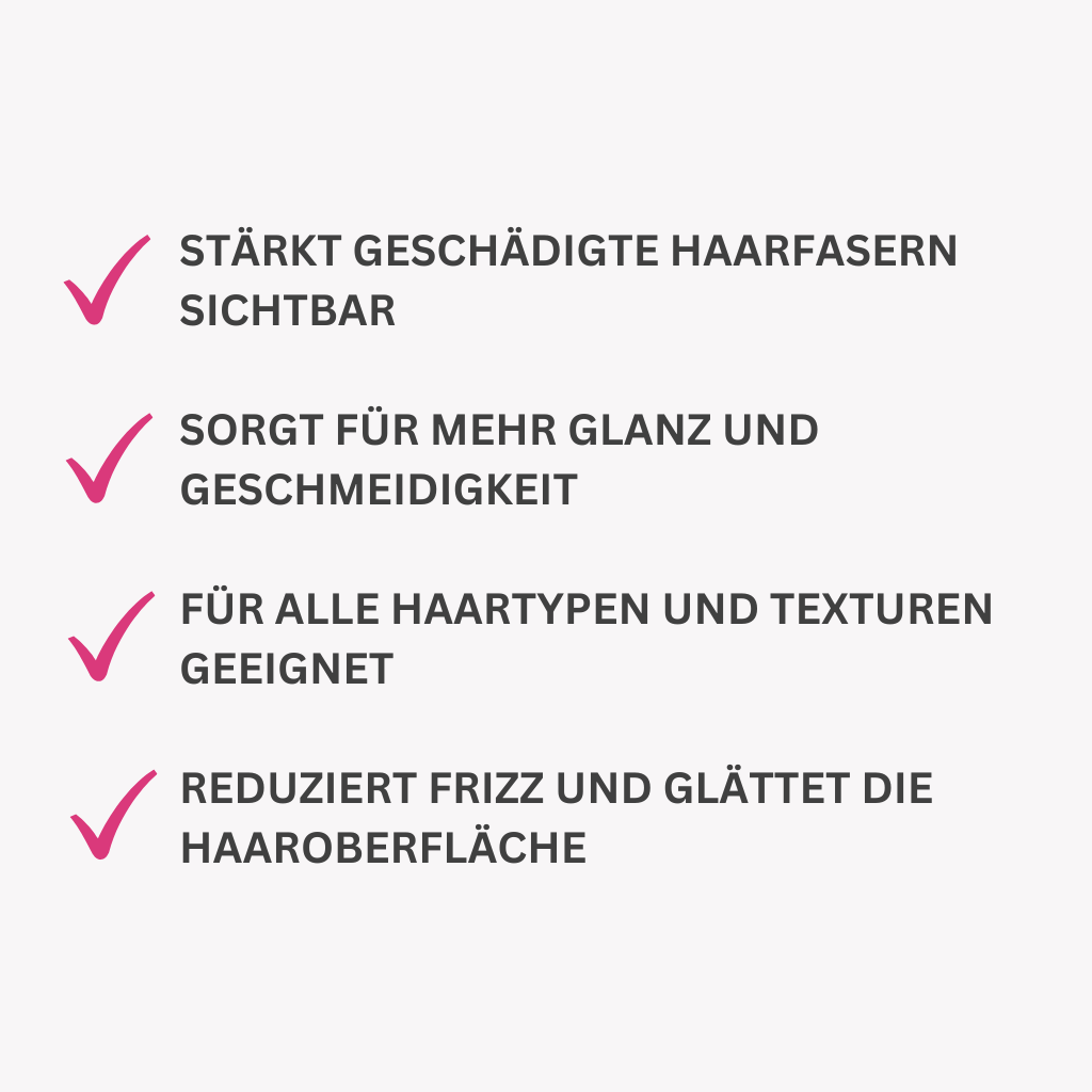 Stärkt geschädigte Haarfasern sichtbar.
Sorgt für mehr Glanz und Geschmeidigkeit.
Für alle Haartypen und Texturen geeignet.
Reduziert Frizz und glättet die Haaroberfläche.