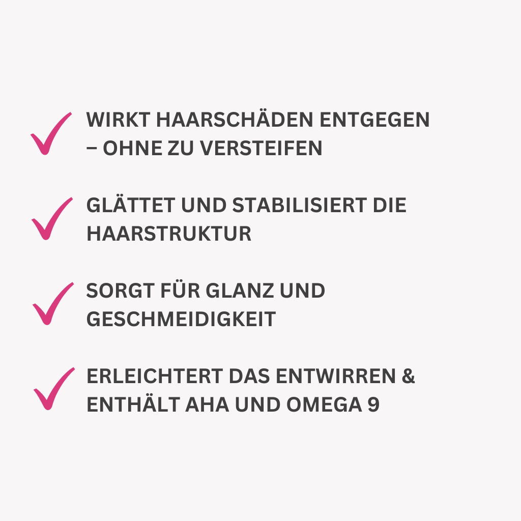 Wirkt Haarschäden entgegen – ohne zu versteifen

Glättet und stabilisiert die Haarstruktur

Sorgt für Glanz und Geschmeidigkeit

Erleichtert das Entwirren & enthält AHA und Omega 9